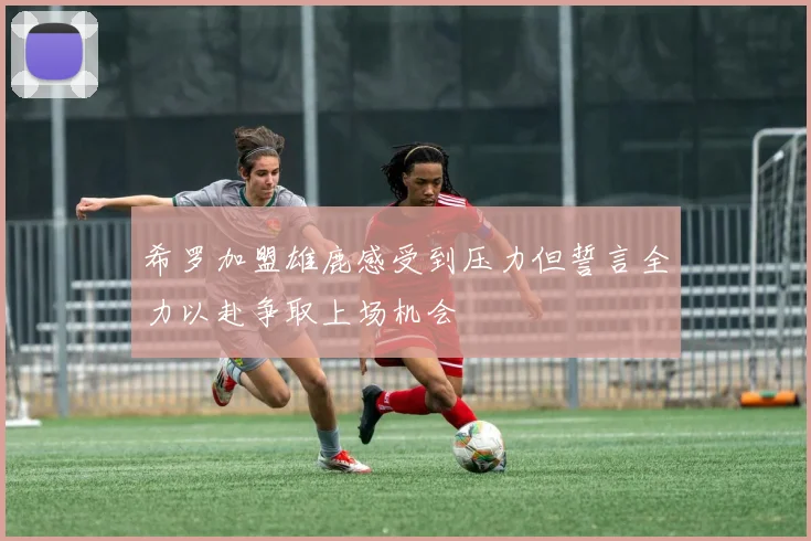希罗加盟雄鹿感受到压力但誓言全力以赴争取上场机会