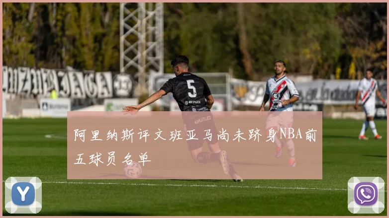 阿里纳斯评文班亚马尚未跻身NBA前五球员名单