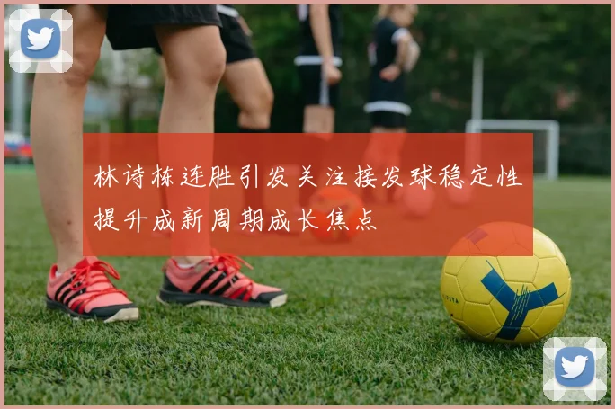 林诗栋连胜引发关注接发球稳定性提升成新周期成长焦点