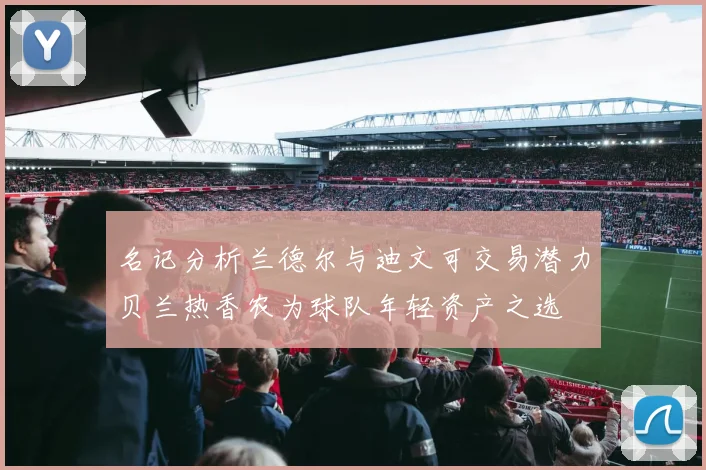 名记分析兰德尔与迪文可交易潜力贝兰热香农为球队年轻资产之选