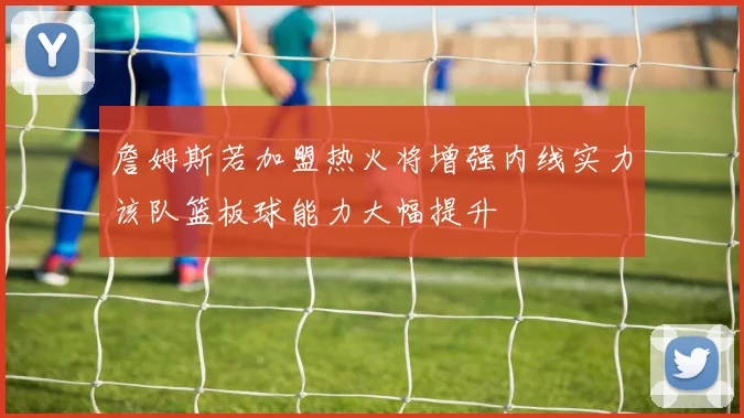詹姆斯若加盟热火将增强内线实力该队篮板球能力大幅提升