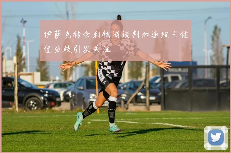 伊萨克转会利物浦谈判加速纽卡估值分歧引发关注