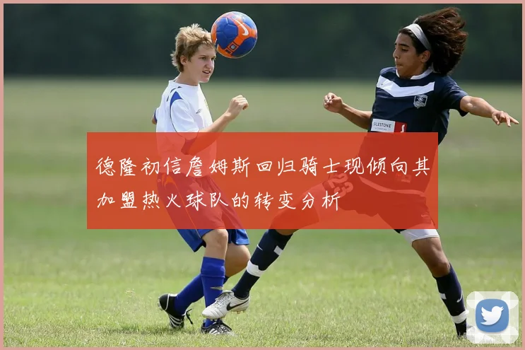 德隆初信詹姆斯回归骑士现倾向其加盟热火球队的转变分析