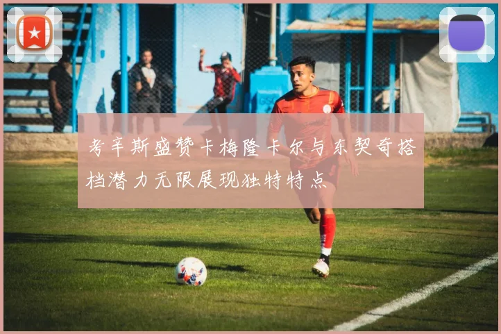 考辛斯盛赞卡梅隆卡尔与东契奇搭档潜力无限展现独特特点