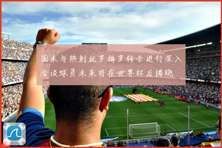 国米与热刺就罗梅罗转会进行深入洽谈球员未来将在世界杯后揭晓