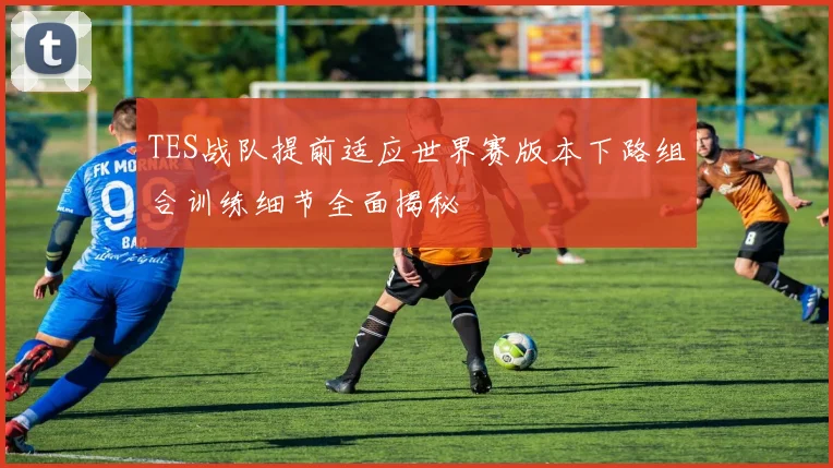 TES战队提前适应世界赛版本下路组合训练细节全面揭秘